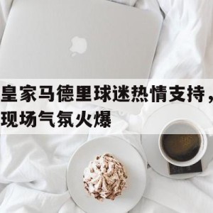 九州娱乐平台-皇家马德里球迷热情支持，现场气氛火爆的简单介绍