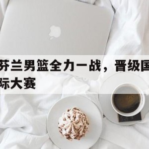 九州娱乐平台-芬兰男篮全力一战，晋级国际大赛