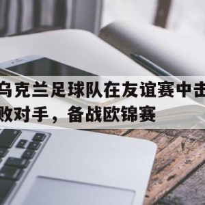 九州娱乐官方网站登录入口（九州娱乐体育、真人、游戏）-乌克兰足球队在友谊赛中击败对手，备战欧锦赛