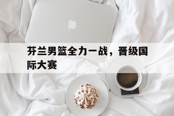芬兰男篮全力一战，晋级国际大赛